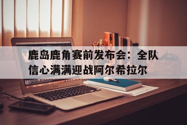 爱游戏体育直播-鹿岛鹿角赛前发布会：全队信心满满迎战阿尔希拉尔的简单介绍